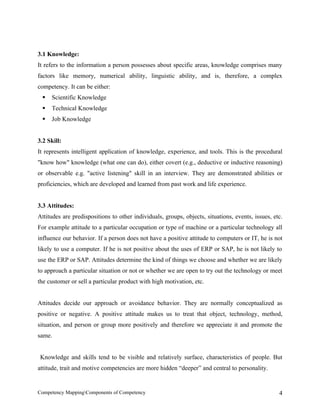 3.1 Knowledge:
It refers to the information a person possesses about specific areas, knowledge comprises many
factors like memory, numerical ability, linguistic ability, and is, therefore, a complex
competency. It can be either:
    Scientific Knowledge
    Technical Knowledge
    Job Knowledge


3.2 Skill:
It represents intelligent application of knowledge, experience, and tools. This is the procedural
"know how" knowledge (what one can do), either covert (e.g., deductive or inductive reasoning)
or observable e.g. "active listening" skill in an interview. They are demonstrated abilities or
proficiencies, which are developed and learned from past work and life experience.


3.3 Attitudes:
Attitudes are predispositions to other individuals, groups, objects, situations, events, issues, etc.
For example attitude to a particular occupation or type of machine or a particular technology all
influence our behavior. If a person does not have a positive attitude to computers or IT, he is not
likely to use a computer. If he is not positive about the uses of ERP or SAP, he is not likely to
use the ERP or SAP. Attitudes determine the kind of things we choose and whether we are likely
to approach a particular situation or not or whether we are open to try out the technology or meet
the customer or sell a particular product with high motivation, etc.


Attitudes decide our approach or avoidance behavior. They are normally conceptualized as
positive or negative. A positive attitude makes us to treat that object, technology, method,
situation, and person or group more positively and therefore we appreciate it and promote the
same.


 Knowledge and skills tend to be visible and relatively surface, characteristics of people. But
attitude, trait and motive competencies are more hidden “deeper” and central to personality.


Competency MappingComponents of Competency                                                        4
 