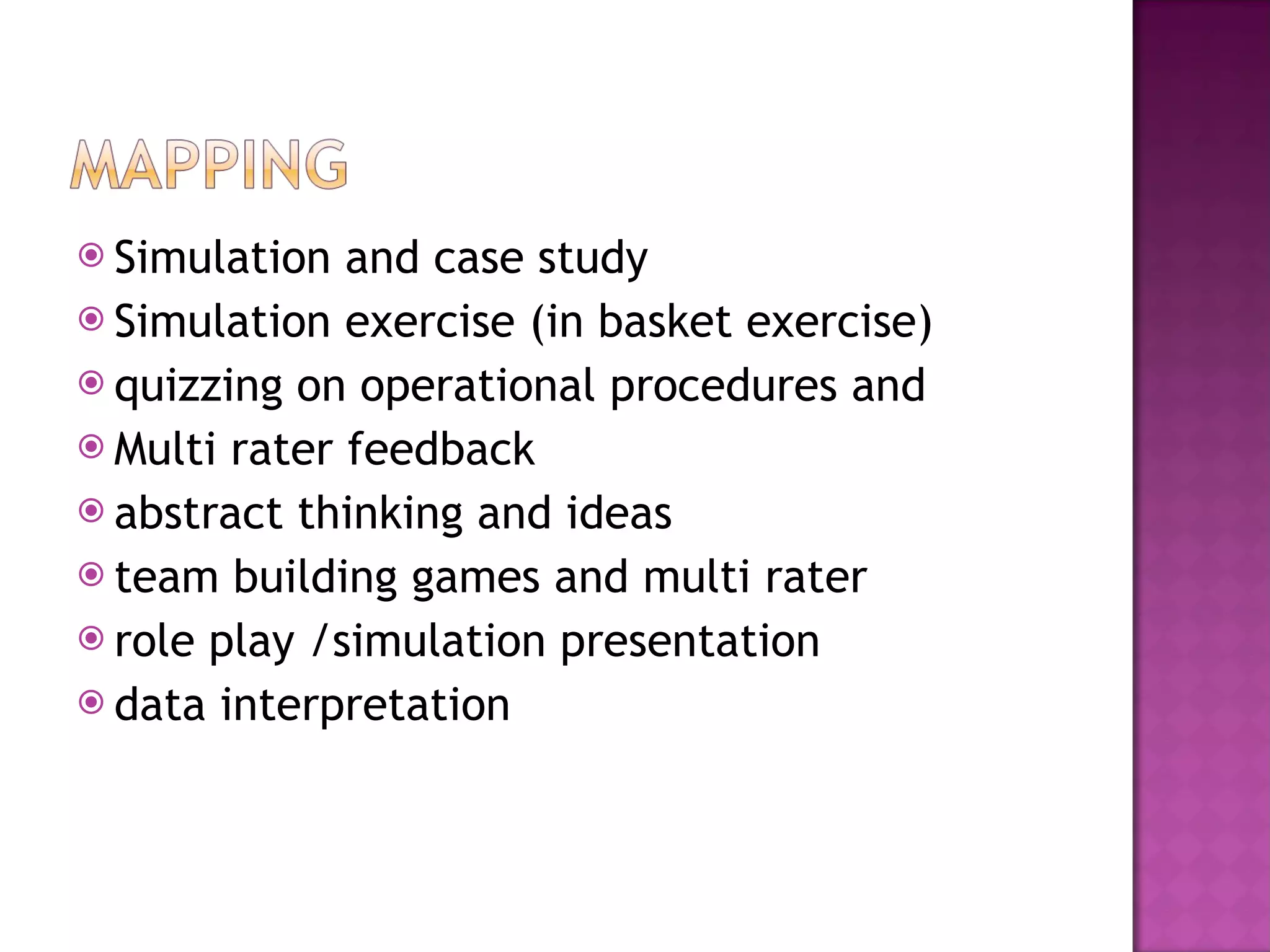 Simulation and case study Simulation exercise (in basket exercise) quizzing on operational procedures and  Multi rater feedback  abstract thinking and ideas team building games and multi rater role play /simulation presentation data interpretation 