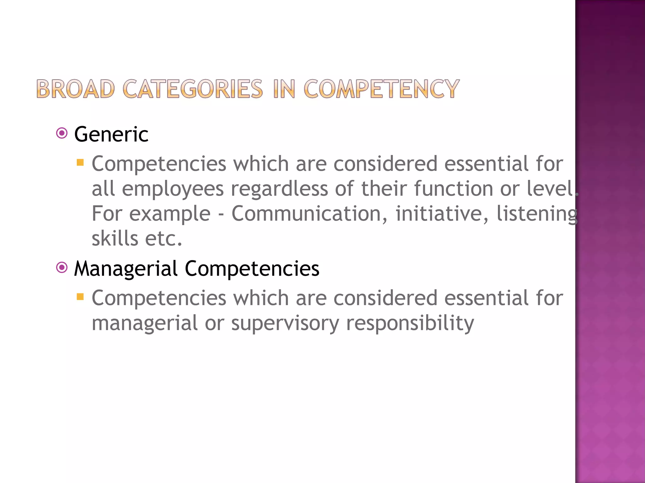 Generic Competencies which are considered essential for all employees regardless of their function or level. For example - Communication, initiative, listening skills etc. Managerial Competencies Competencies which are considered essential for managerial or supervisory responsibility 