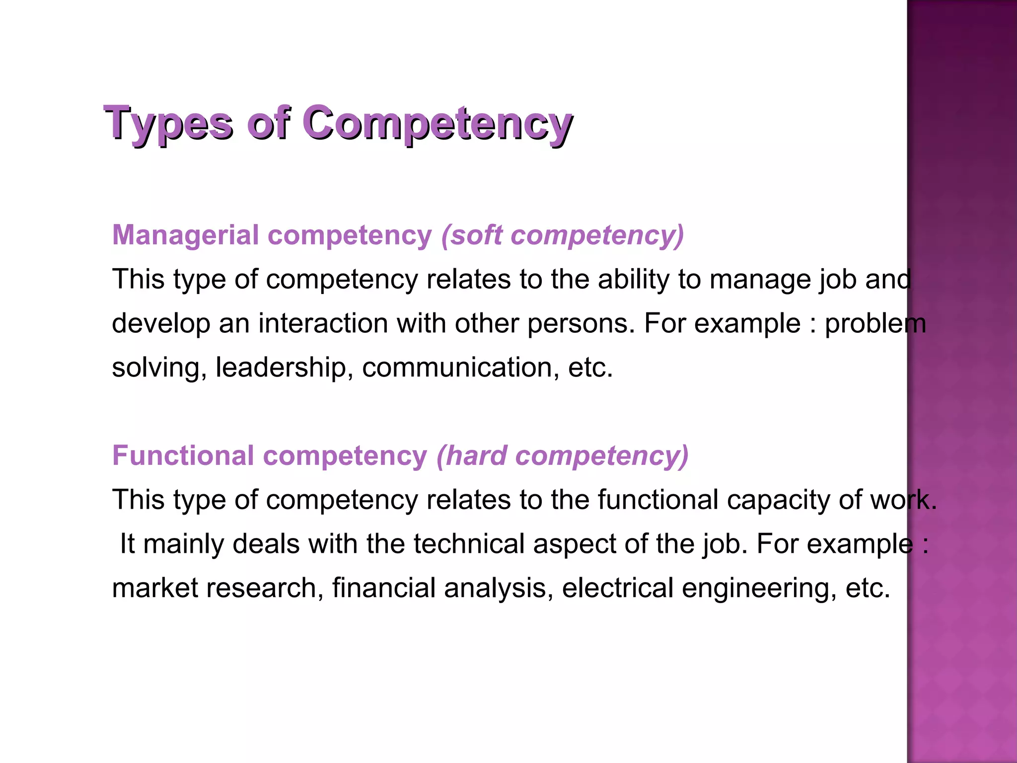 Types of Competency Managerial competency  (soft competency) This type of competency relates to the ability to manage job and develop an interaction with other persons. For example : problem solving, leadership, communication, etc.   Functional competency  (hard competency) This type of competency relates to the functional capacity of work.  It mainly deals with the technical aspect of the job. For example : market research, financial analysis, electrical engineering, etc.  
