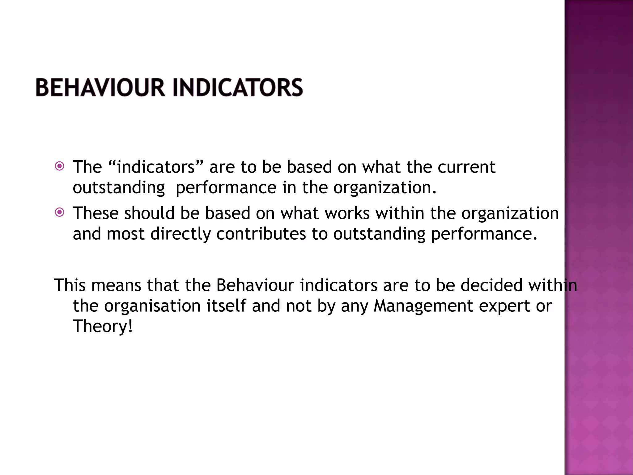 The “indicators” are to be based on what the current outstanding  performance in the organization.  These should be based on what works within the organization and most directly contributes to outstanding performance. This means that the Behaviour indicators are to be decided within the organisation itself and not by any Management expert or Theory! 