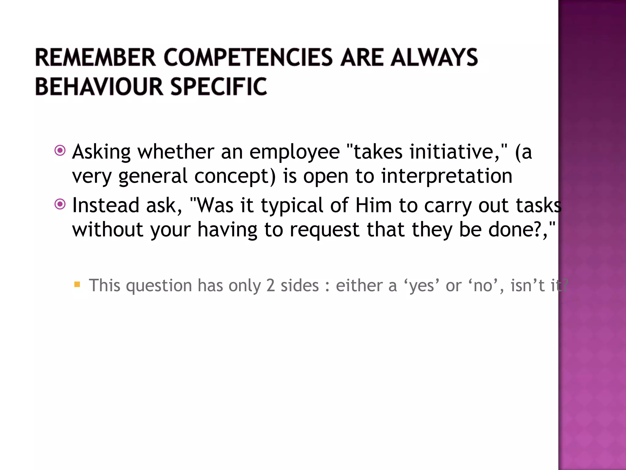 Asking whether an employee &quot;takes initiative,&quot; (a very general concept) is open to interpretation Instead ask, &quot;Was it typical of Him to carry out tasks without your having to request that they be done?,&quot;  This question has only 2 sides : either a ‘yes’ or ‘no’, isn’t it? 