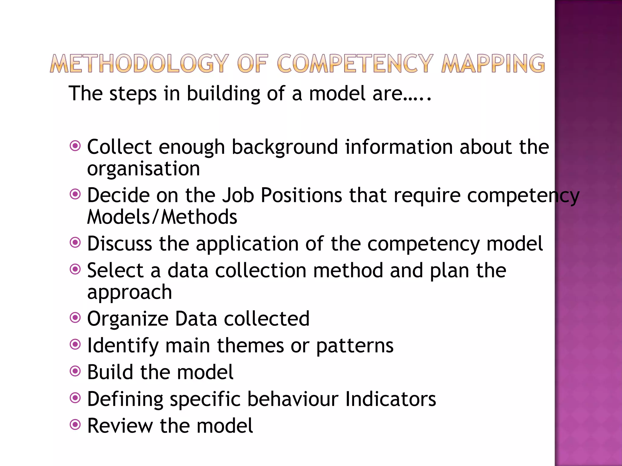 The steps in building of a model are….. Collect enough background information about the organisation Decide on the Job Positions that require competency Models/Methods Discuss the application of the competency model Select a data collection method and plan the approach Organize Data collected Identify main themes or patterns Build the model Defining specific behaviour Indicators Review the model 