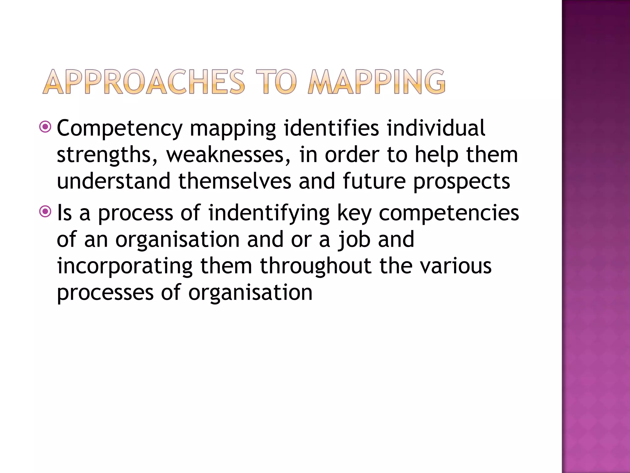 Competency mapping identifies individual strengths, weaknesses, in order to help them understand themselves and future prospects Is a process of indentifying key competencies of an organisation and or a job and incorporating them throughout the various processes of organisation 