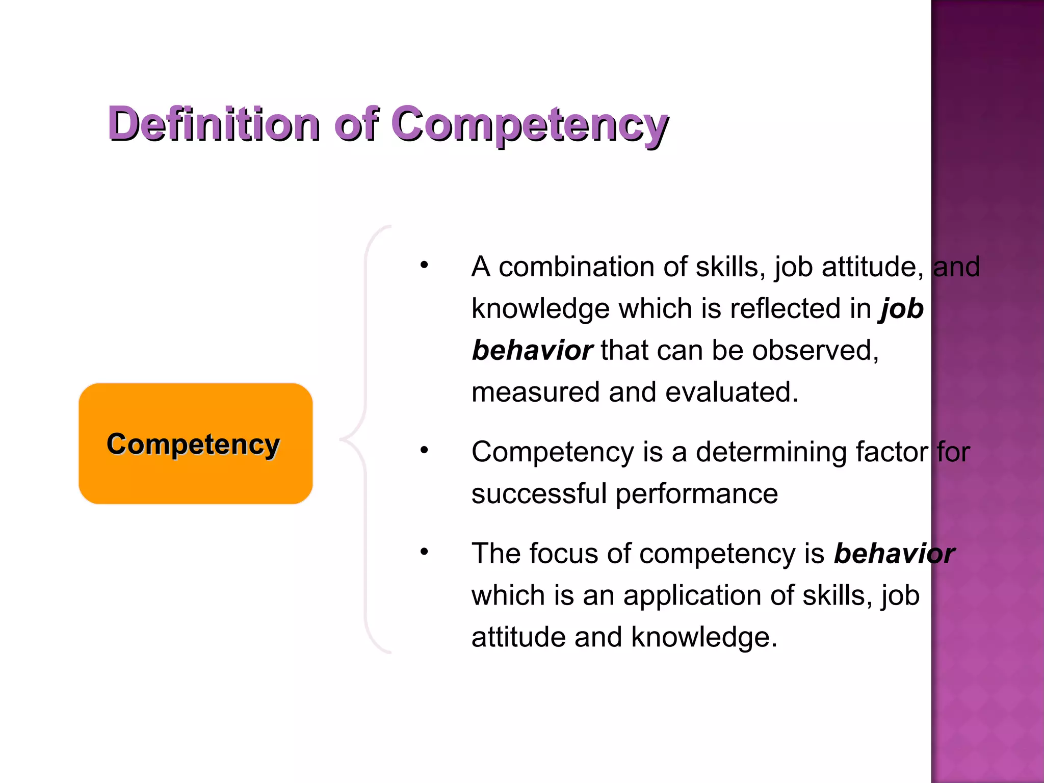 Definition of Competency Competency A combination of skills, job attitude, and knowledge which is reflected in  job behavior  that can be observed, measured and evaluated.  Competency is a determining factor for successful performance The focus of competency is  behavior  which is an application of skills, job attitude and knowledge.  