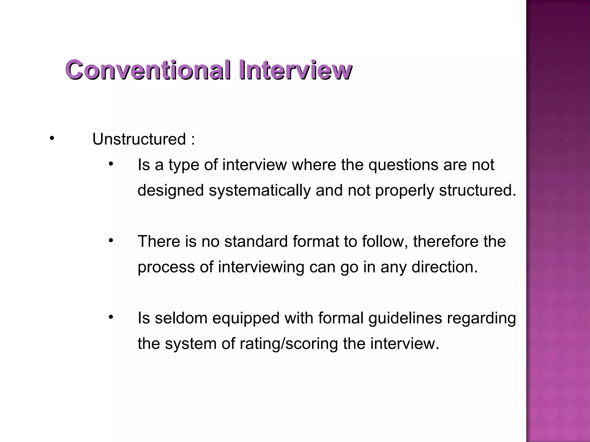 Conventional Interview Unstructured : Is a type of interview where the questions are not designed systematically and not properly structured.  There is no standard format to follow, therefore the process of interviewing can go in any direction. Is seldom equipped with formal guidelines regarding the system of rating/scoring the interview. 
