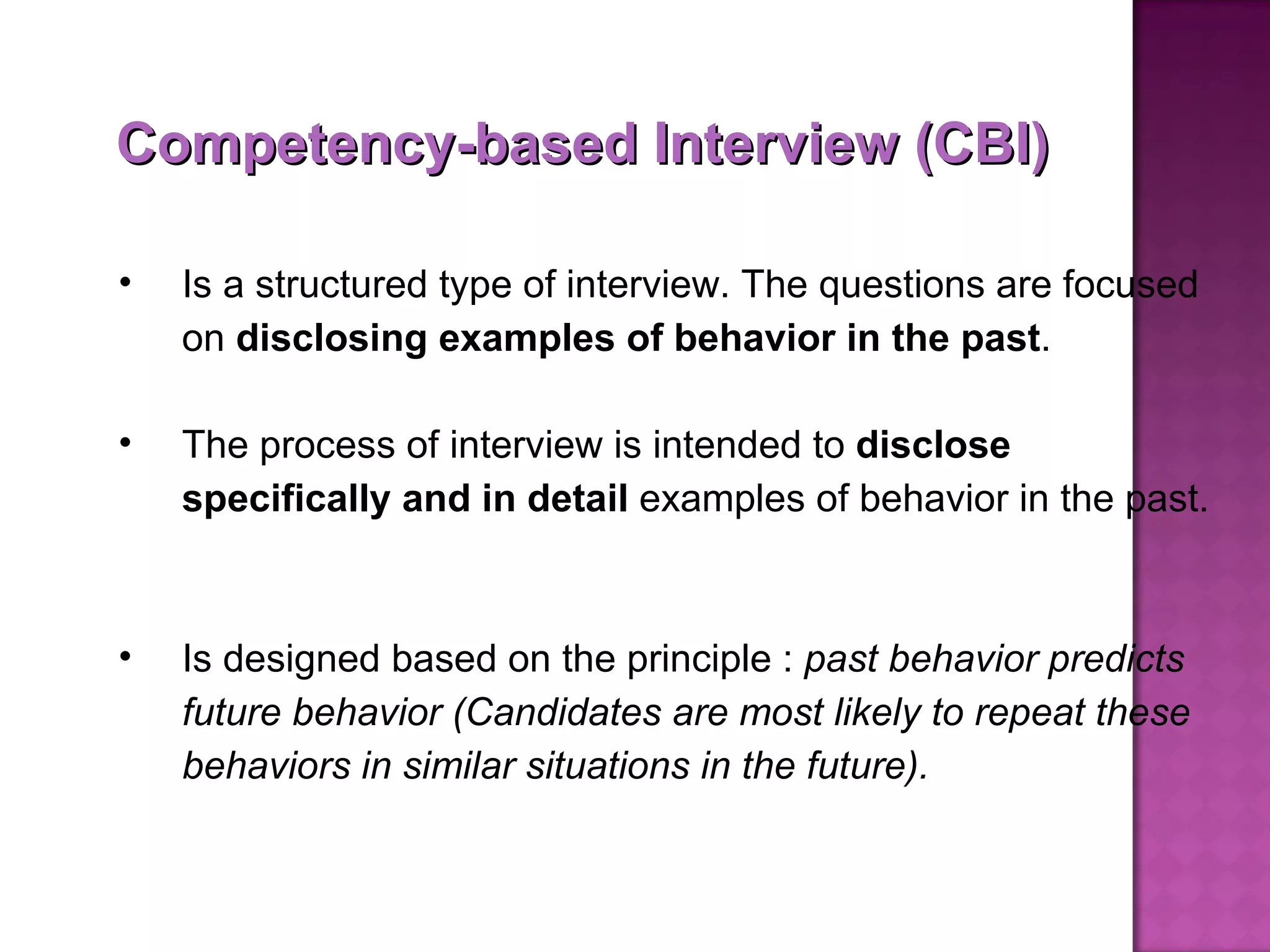 Competency-based Interview (CBI) Is a structured type of interview. The questions are focused on  disclosing examples of behavior in the past .  The process of interview is intended to  disclose specifically and in detail  examples of behavior in the past.  Is designed based on the principle :  past behavior predicts future behavior (Candidates are most likely to repeat these behaviors in similar situations in the future). 