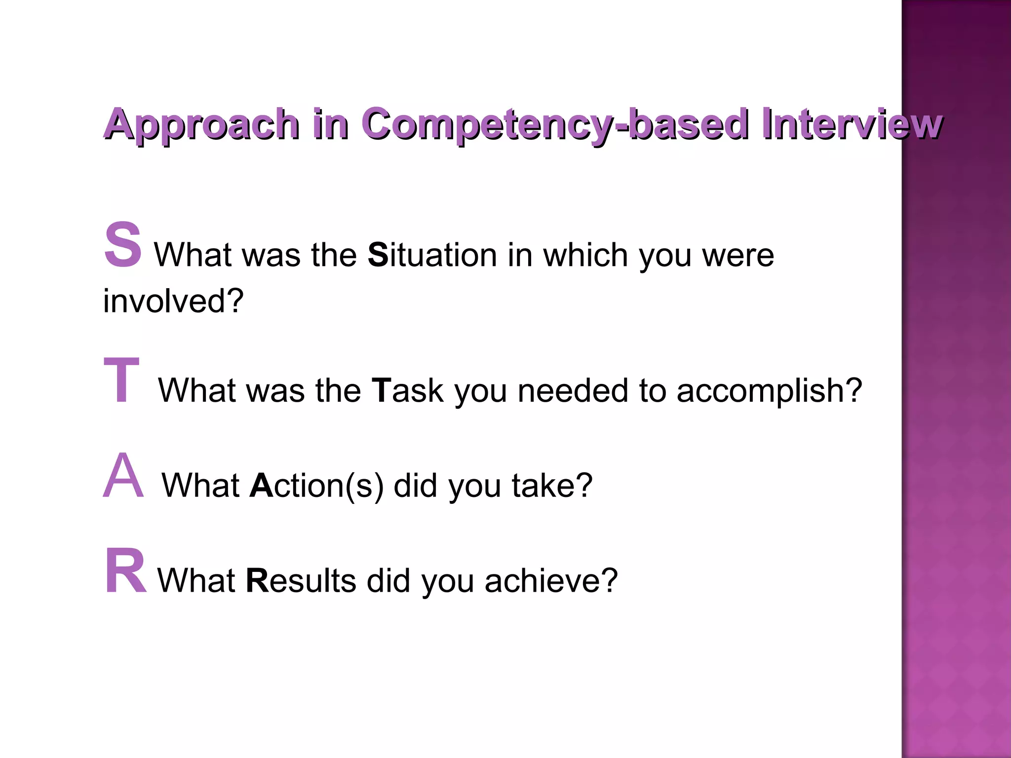 Approach in Competency-based Interview S  What was the  S ituation in which you were involved? T   What was the  T ask you needed to accomplish? A   What  A ction(s) did you take? R  What  R esults did you achieve? 