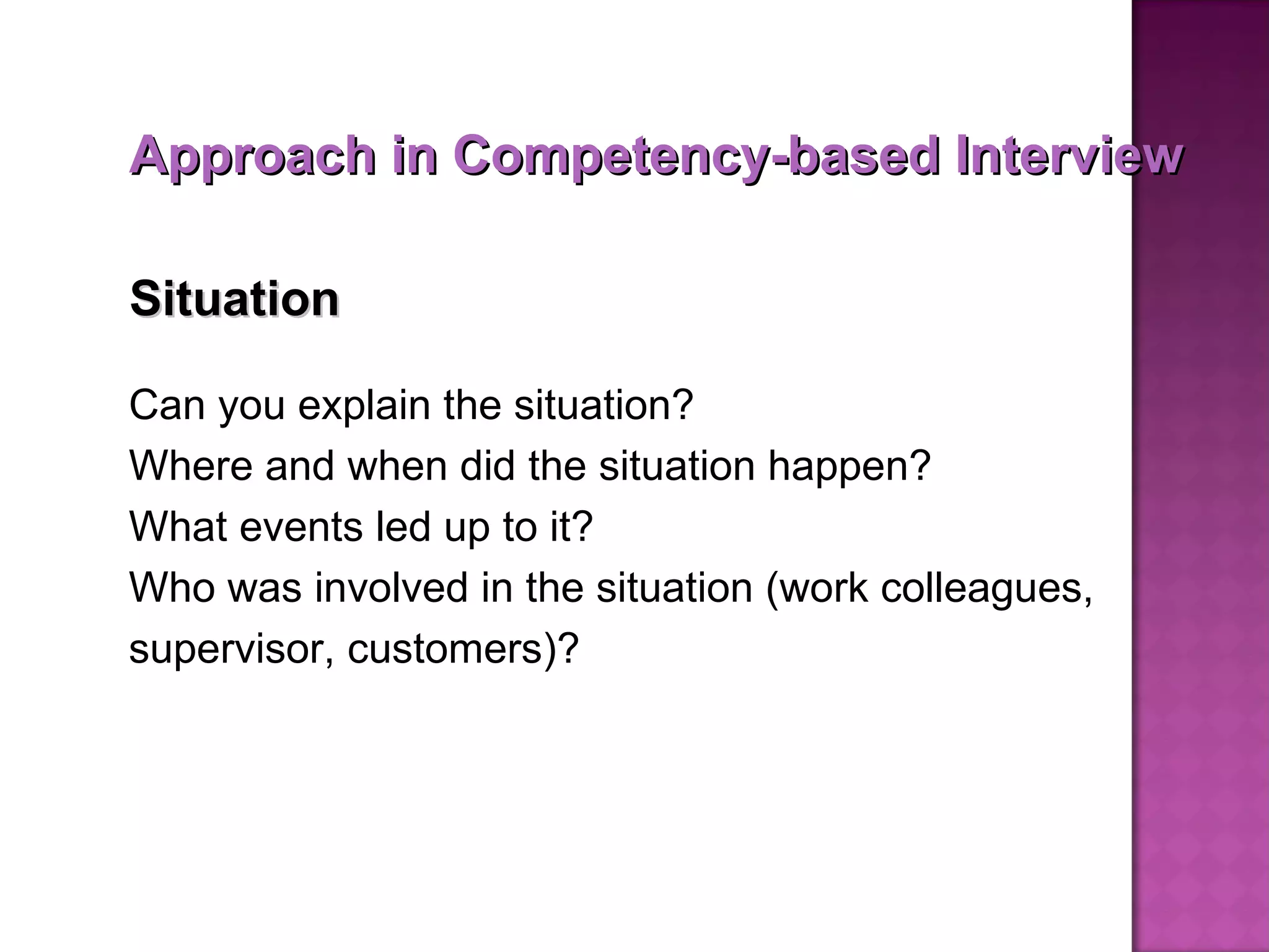 Situation   Can you explain the situation?  Where and when did the situation happen?  What events led up to it? Who was involved in the situation (work colleagues, supervisor, customers)? Approach in Competency-based Interview 
