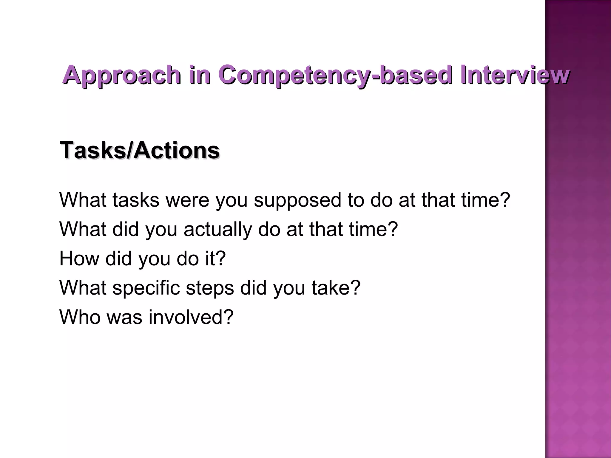 What tasks were you supposed to do at that time?  What did you actually do at that time?  How did you do it? What specific steps did you take? Who was involved? Tasks/Actions Approach in Competency-based Interview 