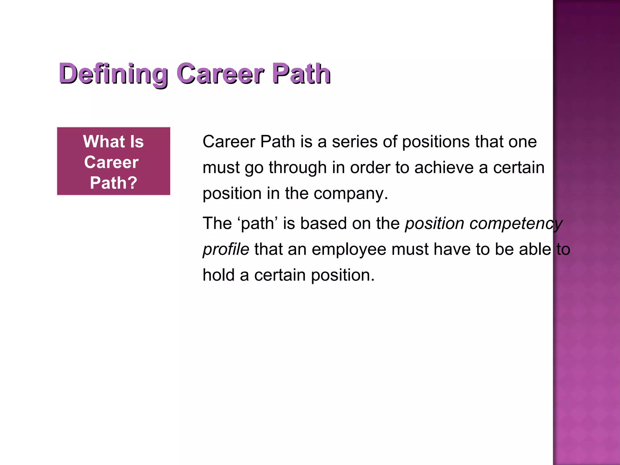 Defining Career Path Career Path is a series of positions that one must go through in order to achieve a certain position in the company.  The ‘path’ is based on the  position competency profile  that an employee must have to be able to hold a certain position.  What Is Career  Path? 