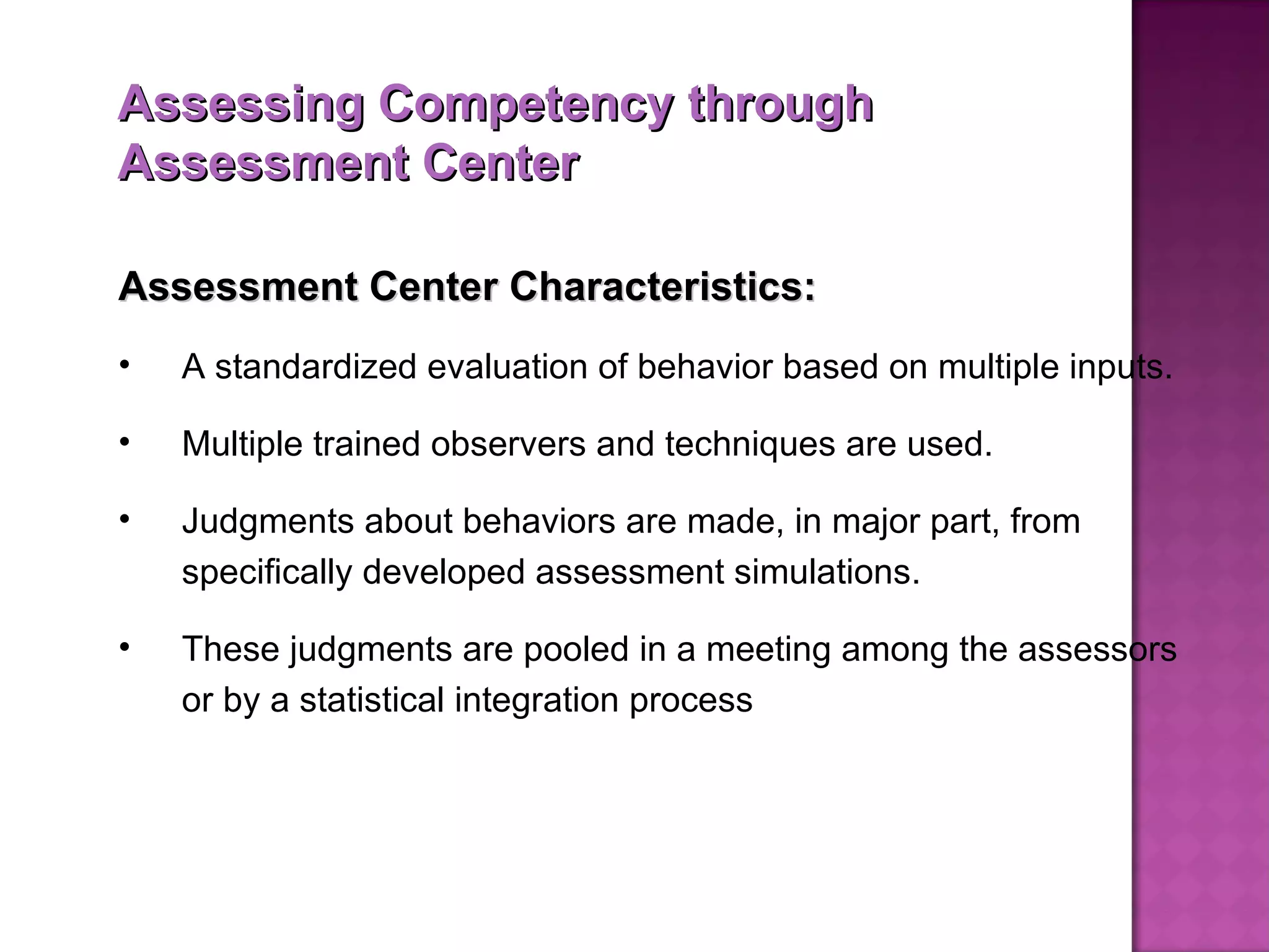 Assessing Competency through Assessment Center Assessment Center Characteristics: A standardized evaluation of behavior based on multiple inputs.  Multiple trained observers and techniques are used.  Judgments about behaviors are made, in major part, from specifically developed assessment simulations.  These judgments are pooled in a meeting among the assessors or by a statistical integration process  