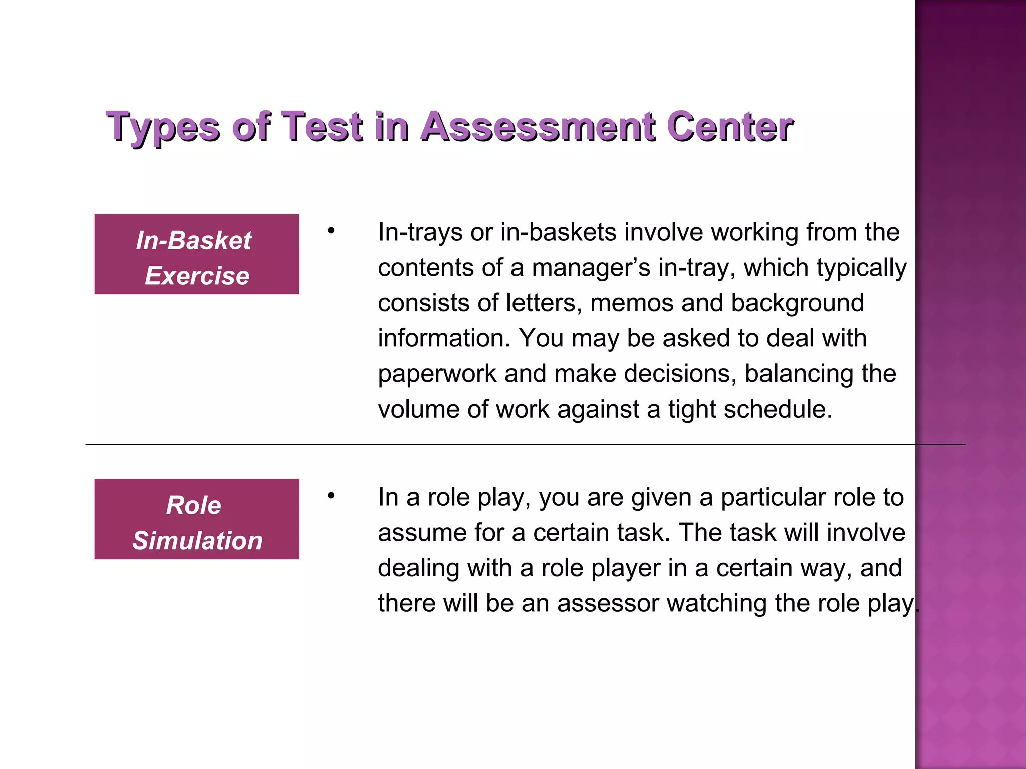 Types of Test in Assessment Center In-trays or in-baskets involve working from the contents of a manager’s in-tray, which typically consists of letters, memos and background information. You may be asked to deal with paperwork and make decisions, balancing the volume of work against a tight schedule. In-Basket  Exercise In a role play, you are given a particular role to assume for a certain task. The task will involve dealing with a role player in a certain way, and there will be an assessor watching the role play.  Role  Simulation 
