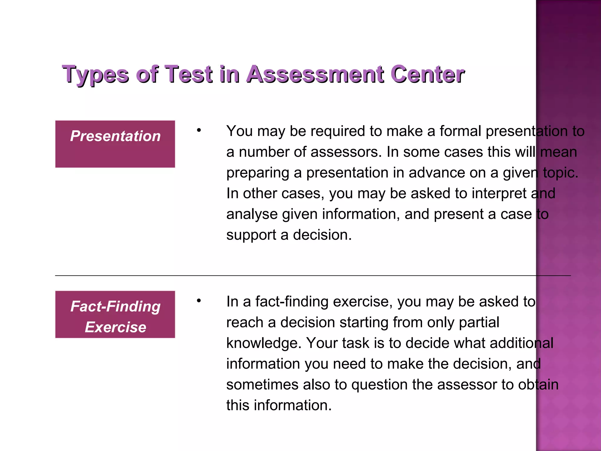 In a fact-finding exercise, you may be asked to reach a decision starting from only partial knowledge. Your task is to decide what additional information you need to make the decision, and sometimes also to question the assessor to obtain this information. Fact-Finding Exercise Types of Test in Assessment Center You may be required to make a formal presentation to a number of assessors. In some cases this will mean preparing a presentation in advance on a given topic. In other cases, you may be asked to interpret and analyse given information, and present a case to support a decision.  Presentation 