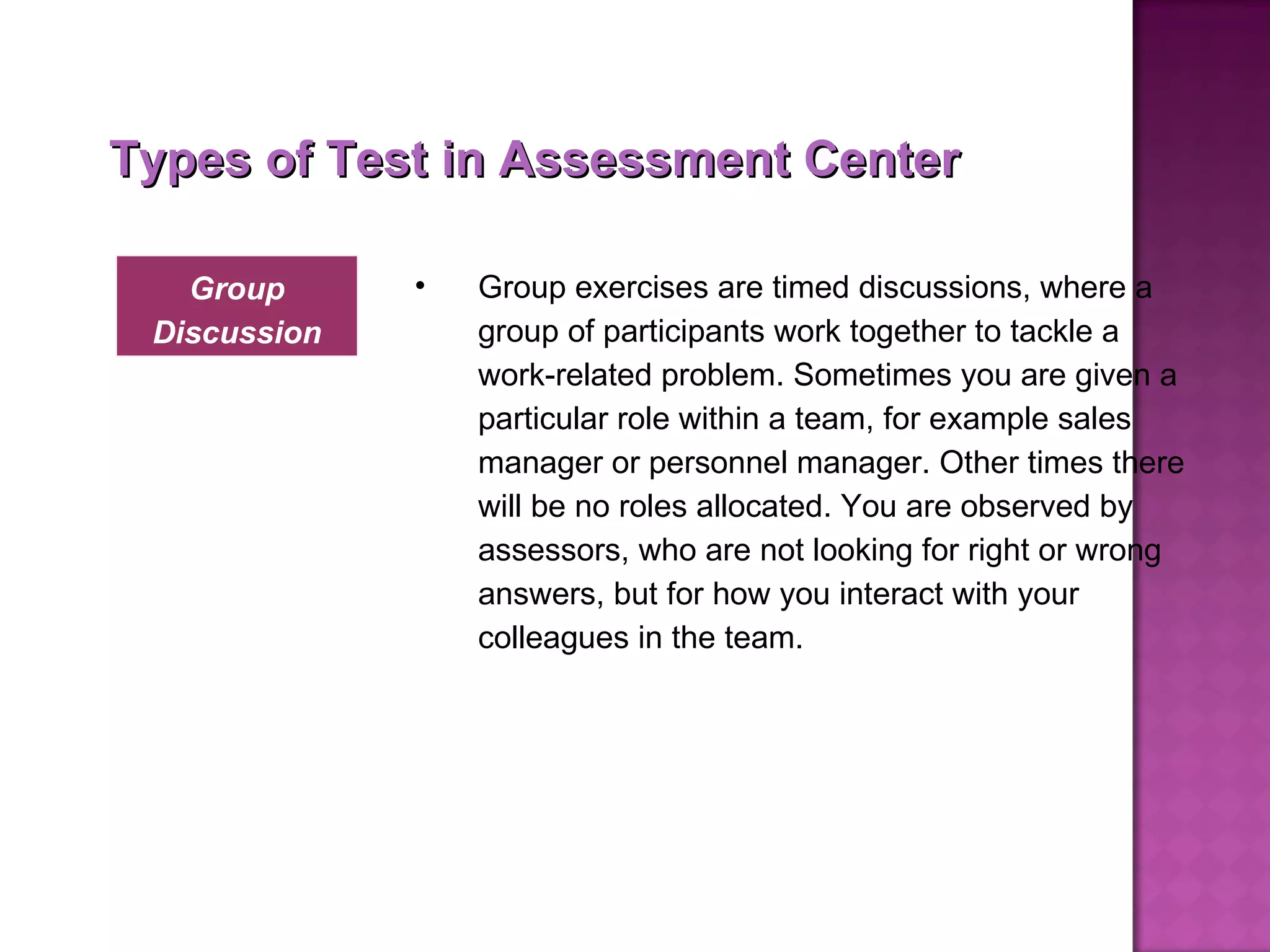 Types of Test in Assessment Center Group exercises are timed discussions, where a group of participants work together to tackle a work-related problem. Sometimes you are given a particular role within a team, for example sales manager or personnel manager. Other times there will be no roles allocated. You are observed by assessors, who are not looking for right or wrong answers, but for how you interact with your colleagues in the team. Group Discussion 