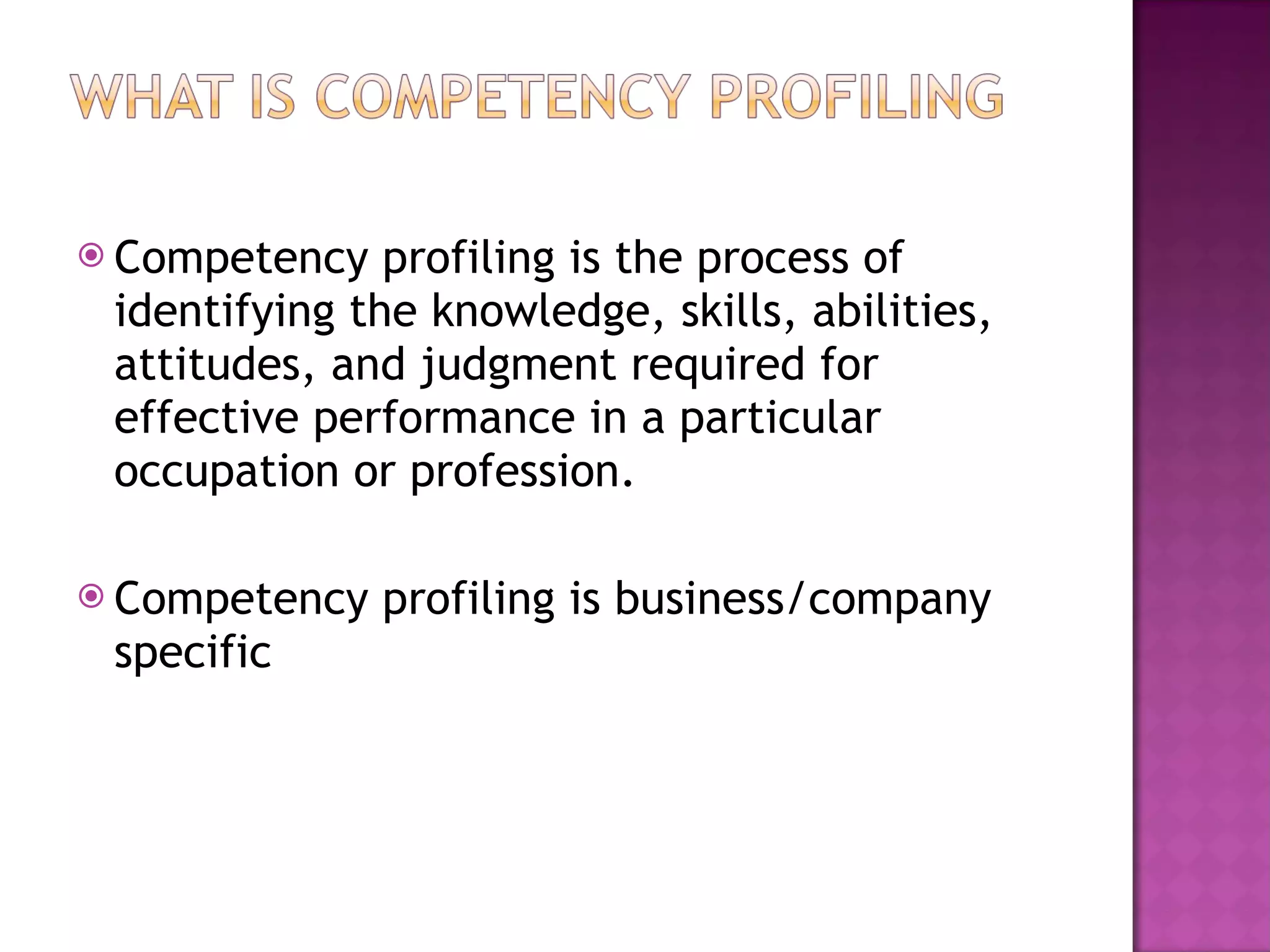 Competency profiling is the process of identifying the knowledge, skills, abilities, attitudes, and judgment required for effective performance in a particular occupation or profession. Competency profiling is business/company specific 