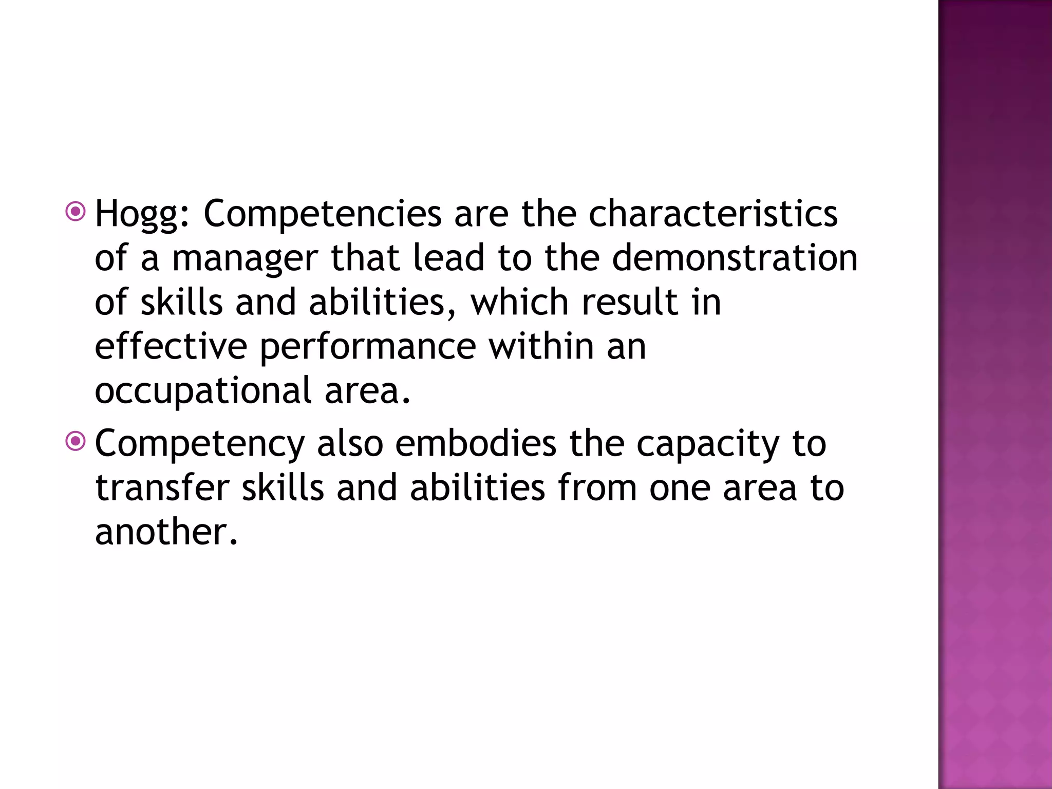 Hogg: Competencies are the characteristics of a manager that lead to the demonstration of skills and abilities, which result in effective performance within an occupational area. Competency also embodies the capacity to transfer skills and abilities from one area to another. 
