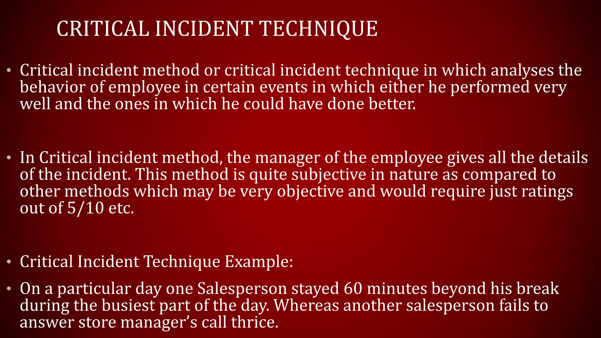 CRITICAL INCIDENT TECHNIQUE
• Critical incident method or critical incident technique in which analyses the
behavior of employee in certain events in which either he performed very
well and the ones in which he could have done better.
• In Critical incident method, the manager of the employee gives all the details
of the incident. This method is quite subjective in nature as compared to
other methods which may be very objective and would require just ratings
out of 5/10 etc.
• Critical Incident Technique Example:
• On a particular day one Salesperson stayed 60 minutes beyond his break
during the busiest part of the day. Whereas another salesperson fails to
answer store manager’s call thrice.
 