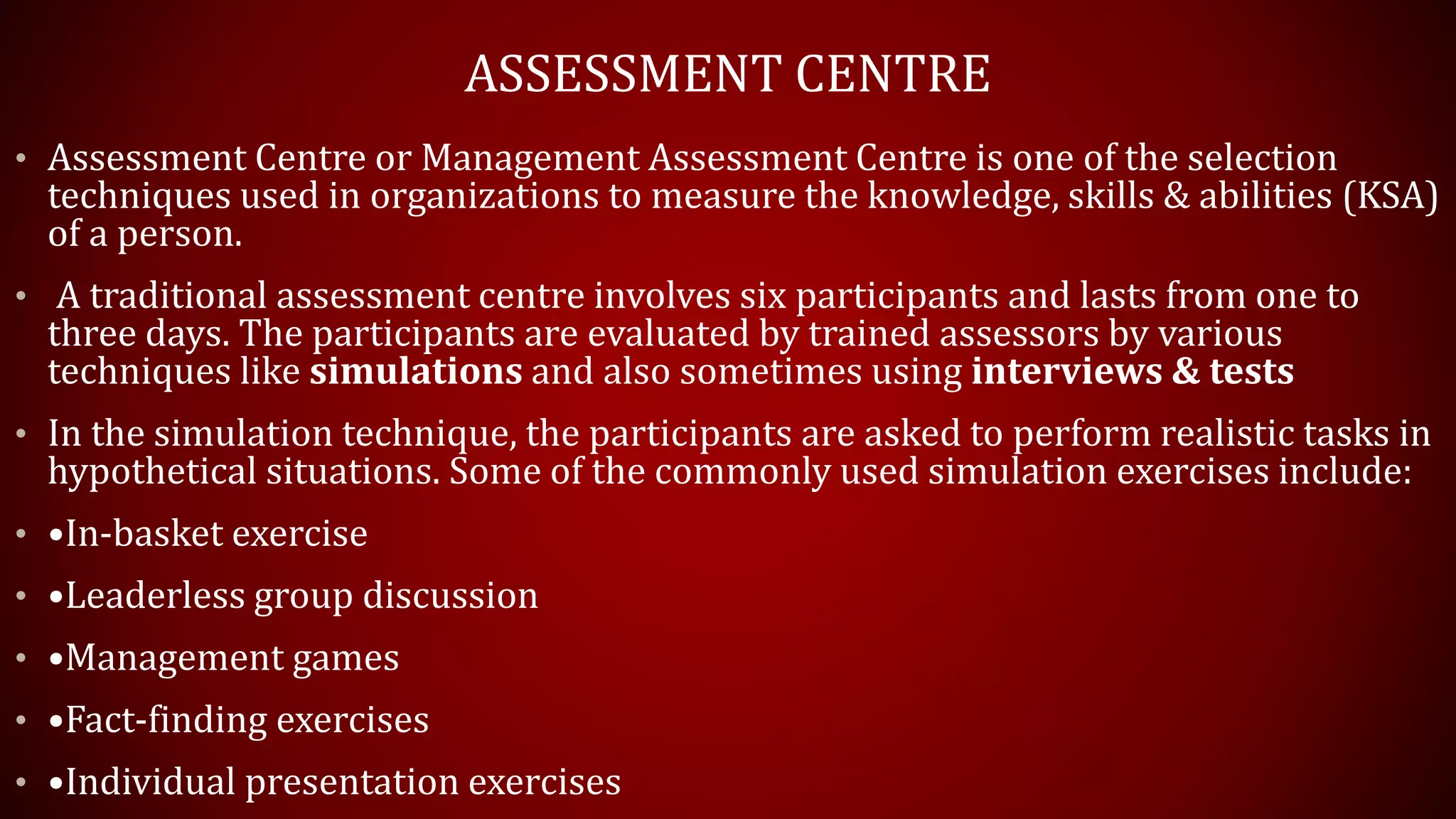 ASSESSMENT CENTRE
• Assessment Centre or Management Assessment Centre is one of the selection
techniques used in organizations to measure the knowledge, skills & abilities (KSA)
of a person.
• A traditional assessment centre involves six participants and lasts from one to
three days. The participants are evaluated by trained assessors by various
techniques like simulations and also sometimes using interviews & tests
• In the simulation technique, the participants are asked to perform realistic tasks in
hypothetical situations. Some of the commonly used simulation exercises include:
• •In-basket exercise
• •Leaderless group discussion
• •Management games
• •Fact-finding exercises
• •Individual presentation exercises
 