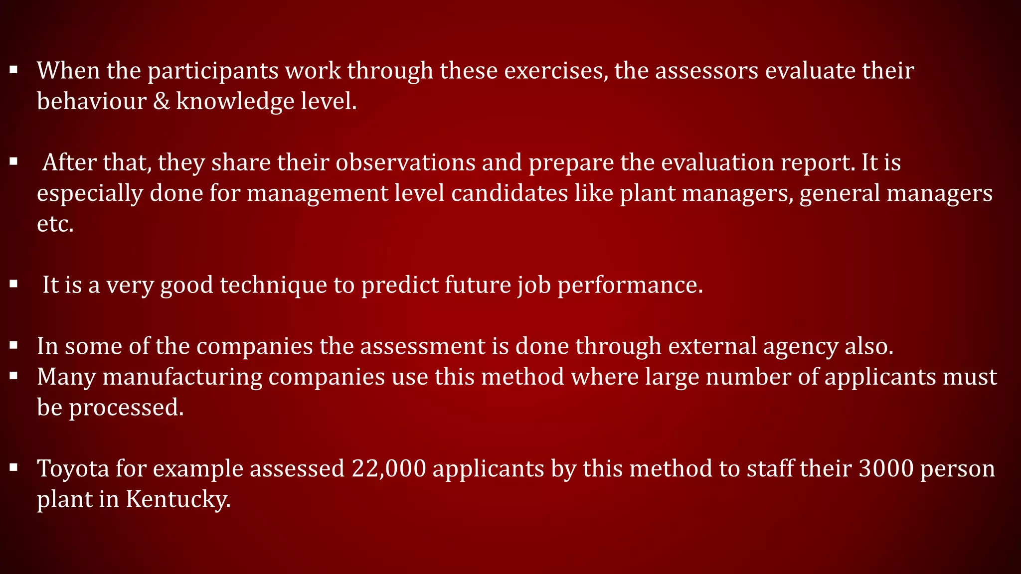  When the participants work through these exercises, the assessors evaluate their
behaviour & knowledge level.
 After that, they share their observations and prepare the evaluation report. It is
especially done for management level candidates like plant managers, general managers
etc.
 It is a very good technique to predict future job performance.
 In some of the companies the assessment is done through external agency also.
 Many manufacturing companies use this method where large number of applicants must
be processed.
 Toyota for example assessed 22,000 applicants by this method to staff their 3000 person
plant in Kentucky.
 