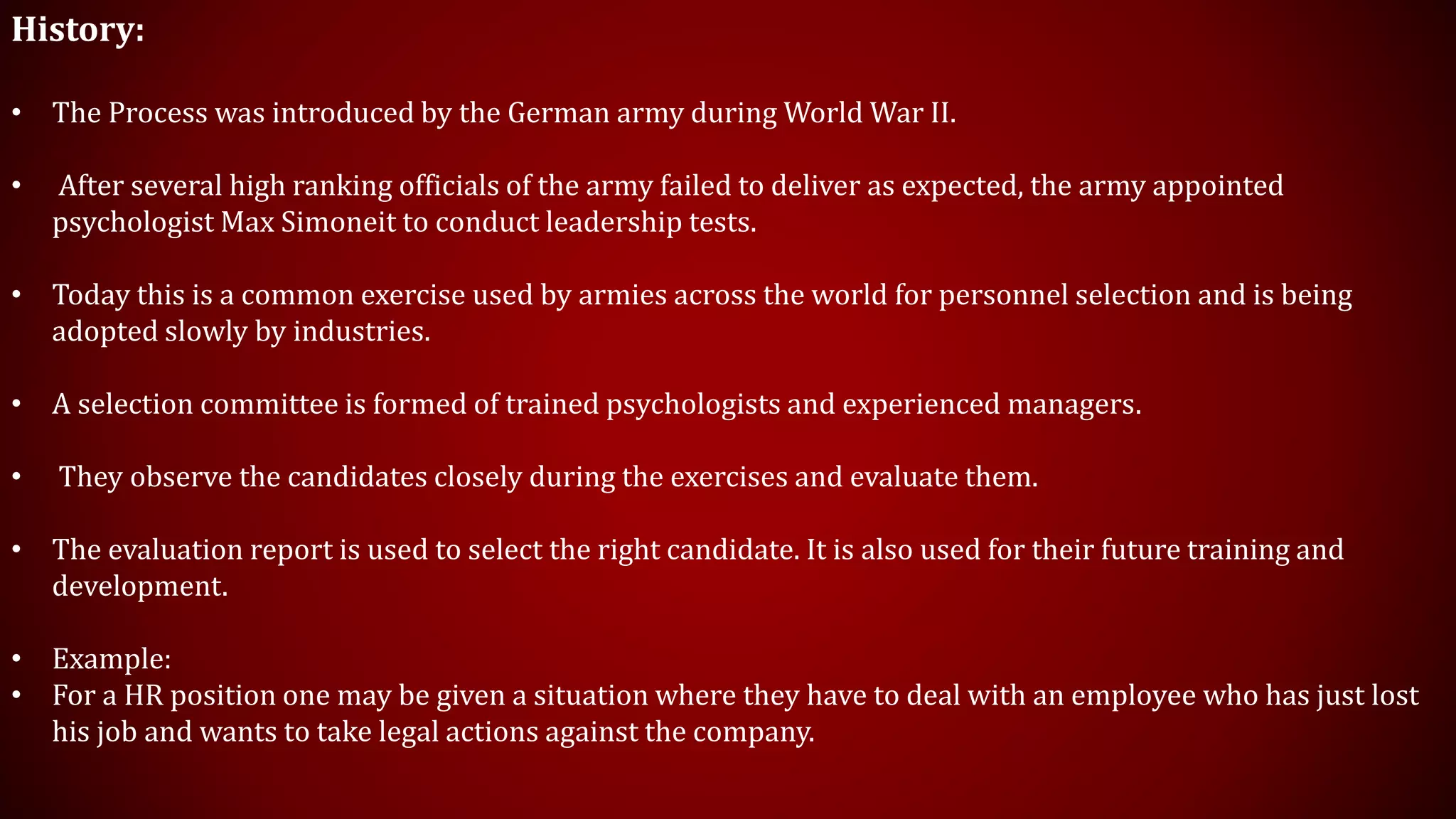 History:
• The Process was introduced by the German army during World War II.
• After several high ranking officials of the army failed to deliver as expected, the army appointed
psychologist Max Simoneit to conduct leadership tests.
• Today this is a common exercise used by armies across the world for personnel selection and is being
adopted slowly by industries.
• A selection committee is formed of trained psychologists and experienced managers.
• They observe the candidates closely during the exercises and evaluate them.
• The evaluation report is used to select the right candidate. It is also used for their future training and
development.
• Example:
• For a HR position one may be given a situation where they have to deal with an employee who has just lost
his job and wants to take legal actions against the company.
 