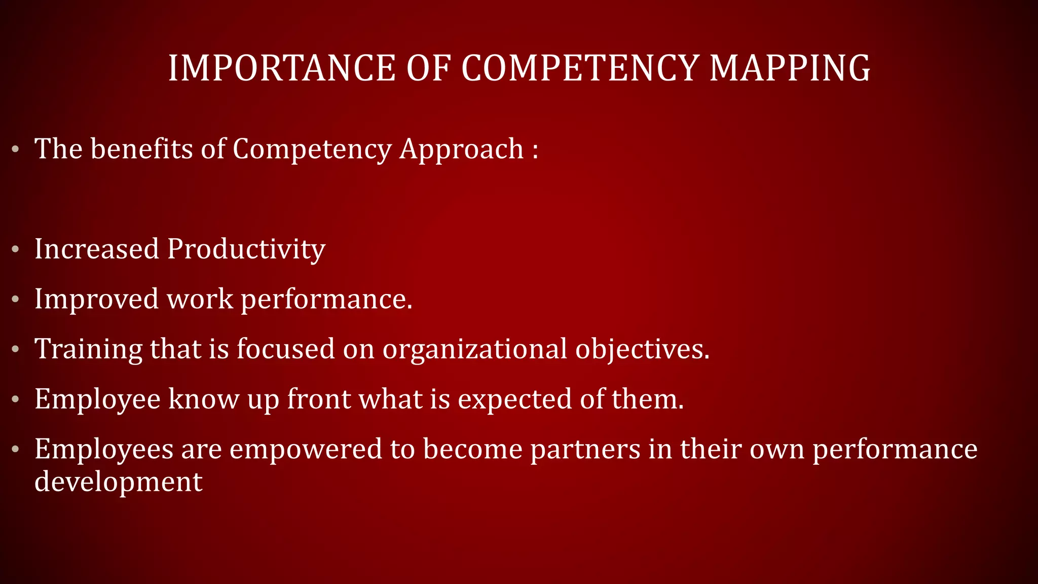 IMPORTANCE OF COMPETENCY MAPPING
• The benefits of Competency Approach :
• Increased Productivity
• Improved work performance.
• Training that is focused on organizational objectives.
• Employee know up front what is expected of them.
• Employees are empowered to become partners in their own performance
development
 
