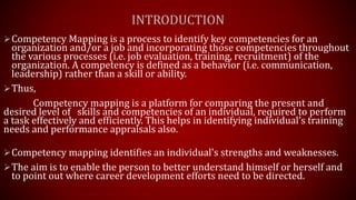 INTRODUCTION
Competency Mapping is a process to identify key competencies for an
organization and/or a job and incorporating those competencies throughout
the various processes (i.e. job evaluation, training, recruitment) of the
organization. A competency is defined as a behavior (i.e. communication,
leadership) rather than a skill or ability.
Thus,
Competency mapping is a platform for comparing the present and
desired level of skills and competencies of an individual, required to perform
a task effectively and efficiently. This helps in identifying individual’s training
needs and performance appraisals also.
Competency mapping identifies an individual's strengths and weaknesses.
The aim is to enable the person to better understand himself or herself and
to point out where career development efforts need to be directed.
 