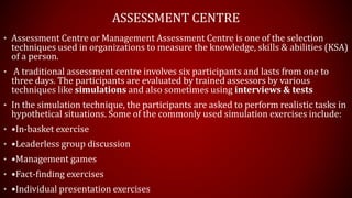 ASSESSMENT CENTRE
• Assessment Centre or Management Assessment Centre is one of the selection
techniques used in organizations to measure the knowledge, skills & abilities (KSA)
of a person.
• A traditional assessment centre involves six participants and lasts from one to
three days. The participants are evaluated by trained assessors by various
techniques like simulations and also sometimes using interviews & tests
• In the simulation technique, the participants are asked to perform realistic tasks in
hypothetical situations. Some of the commonly used simulation exercises include:
• •In-basket exercise
• •Leaderless group discussion
• •Management games
• •Fact-finding exercises
• •Individual presentation exercises
 
