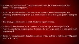  When the participants work through these exercises, the assessors evaluate their
behaviour & knowledge level.
 After that, they share their observations and prepare the evaluation report. It is
especially done for management level candidates like plant managers, general managers
etc.
 It is a very good technique to predict future job performance.
 In some of the companies the assessment is done through external agency also.
 Many manufacturing companies use this method where large number of applicants must
be processed.
 Toyota for example assessed 22,000 applicants by this method to staff their 3000 person
plant in Kentucky.
 