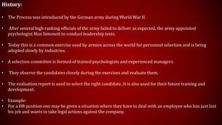 History:
• The Process was introduced by the German army during World War II.
• After several high ranking officials of the army failed to deliver as expected, the army appointed
psychologist Max Simoneit to conduct leadership tests.
• Today this is a common exercise used by armies across the world for personnel selection and is being
adopted slowly by industries.
• A selection committee is formed of trained psychologists and experienced managers.
• They observe the candidates closely during the exercises and evaluate them.
• The evaluation report is used to select the right candidate. It is also used for their future training and
development.
• Example:
• For a HR position one may be given a situation where they have to deal with an employee who has just lost
his job and wants to take legal actions against the company.
 