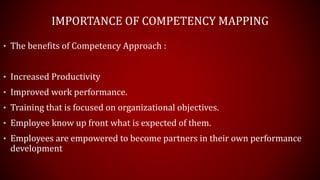 IMPORTANCE OF COMPETENCY MAPPING
• The benefits of Competency Approach :
• Increased Productivity
• Improved work performance.
• Training that is focused on organizational objectives.
• Employee know up front what is expected of them.
• Employees are empowered to become partners in their own performance
development
 