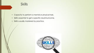 Skills
• Capacity to perform a mental or physical task.
• Skill is essential to get a specific result/outcome.
• Skill is usually mastered by practice.
 