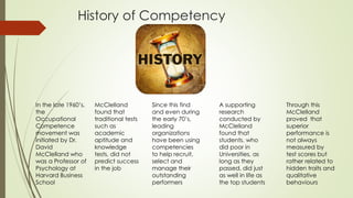 In the late 1960’s,
the
Occupational
Competence
movement was
initiated by Dr.
David
McClelland who
was a Professor of
Psychology at
Harvard Business
School
McClelland
found that
traditional tests
such as
academic
aptitude and
knowledge
tests, did not
predict success
in the job
Since this find
and even during
the early 70’s,
leading
organizations
have been using
competencies
to help recruit,
select and
manage their
outstanding
performers
A supporting
research
conducted by
McClelland
found that
students, who
did poor in
Universities, as
long as they
passed, did just
as well in life as
the top students
Through this
McClelland
proved that
superior
performance is
not always
measured by
test scores but
rather related to
hidden traits and
qualitative
behaviours
History of Competency
 