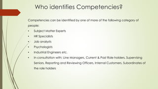 Who identifies Competencies?
Competencies can be identified by one of more of the following category of
people:
• Subject Matter Experts
• HR Specialists
• Job analysts
• Psychologists
• Industrial Engineers etc.
• In consultation with: Line Managers, Current & Past Role holders, Supervising
Seniors, Reporting and Reviewing Officers, Internal Customers, Subordinates of
the role holders
 