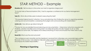 STAR METHOD – Example
Preparation
Data
Collection
Building the
framework
Implement
Situation (S) : Tell me about a time when you had to organize a large event
“In my last role as Personal Assistant (PA), I had to organize a conference for our Senior Management
Team”
Task (T) : What all activities were involved in executing the task?
“This required highest level of, attention, focus and planning, from finding the venue to organizing speakers,
catering and accommodation, overseeing the budget and communicating with stakeholders.”
Action (A) : How did you go about doing it?
“The key for me was detailed forward planning and documentation – I listed down all actions required with
timelines, created checklists and running sheet, recorded all quotes and also happen to set up daily
reminders for some tasks. This helped me to keep everything on track and ensured that there were no slip
ups.”
Result (R) :What was the end outcome?
“The conference went smoothly and the feedback I received from attendees was overwhelmingly positive.
Because of this success, I was asked to help plan other company events and my role was expanded to
encompass this added responsibility.”
Planning & Organizing
 