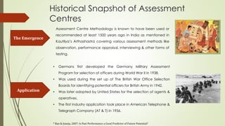 Historical Snapshot of Assessment
Centres
The Emergence
Application
• Germans first developed the Germany Military Assessment
Program for selection of officers during World War II in 1938.
• Was used during the set up of The British War Office Selection
Boards for identifying potential officers for British Army in 1942.
• Was later adopted by United States for the selection of agents &
operatives.
• The first industry application took place in American Telephone &
Telegraph Company (AT & T) in 1956.
Assessment Centre Methodology is known to have been used or
recommended at least 1500 years ago in India as mentioned in
Kautilya’s Arthashastra covering various assessment methods like
observation, performance appraisal, interviewing & other forms of
testing.
* Rao & Juneja, 2007: Is Past Performance a Good Predictor of Future Potential?
 