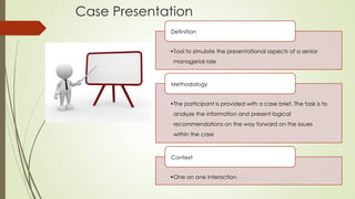 Case Presentation
•Tool to simulate the presentational aspects of a senior
managerial role
Definition
•The participant is provided with a case brief. The task is to
analyze the information and present logical
recommendations on the way forward on the issues
within the case
Methodology
•One on one interaction
Context
 