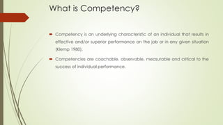 What is Competency?
 Competency is an underlying characteristic of an individual that results in
effective and/or superior performance on the job or in any given situation
(Klemp 1980).
 Competencies are coachable, observable, measurable and critical to the
success of individual performance.
 