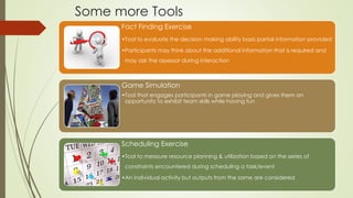 Some more Tools
Fact Finding Exercise
•Tool to evaluate the decision making ability basis partial information provided
•Participants may think about the additional information that is required and
may ask the assessor during interaction
Game Simulation
•Tool that engages participants in game playing and gives them an
opportunity to exhibit team skills while having fun
Scheduling Exercise
•Tool to measure resource planning & utilization based on the series of
constraints encountered during scheduling a task/event
•An individual activity but outputs from the same are considered
 