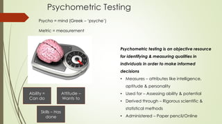 Psychometric Testing
Psycho = mind (Greek – ‘psyche’)
Metric = measurement
Psychometric testing is an objective resource
for identifying & measuring qualities in
individuals in order to make informed
decisions
• Measures – attributes like intelligence,
aptitude & personality
• Used for – Assessing ability & potential
• Derived through – Rigorous scientific &
statistical methods
• Administered – Paper pencil/Online
Ability =
Can do
Attitude –
Wants to
Skills – Has
done
 