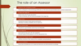 The role of an Assessor
•Have undergone a formal training/certification on the tools and psychometric test to conduct assessments
Trained on the competency tool kit
•Well versed with the job description
•Prefer somebody with first hand knowledge of the target job
Familiar with target job
•Should be at least 2 levels above participants
•Will help in building credibility and acceptance
Higher Levels
•Should be a good listener and not just an interpreter
Good Listening Skills
•Must behave the same with all candidates
•Should suspend their judgment until the appropriate time
Fair & Objective
•Will be conscious of the needs of the candidate during feedback
Experienced People Manager
•Must look of evidences out of observed behaviors and will evaluate accordingly
Focus on evidence
 