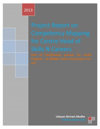 Page 1 of 28
Project Report on
Competency Mapping
for Centre Head of
Skills N Careers
Part of Certification process for CLDM
Program of Middle Earth Consultants Pvt.
Ltd.
2013
Udayan Shriram Modhe
Vadodara, Gujarat, India
 