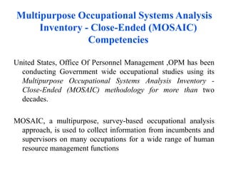 Multipurpose Occupational Systems Analysis
Inventory - Close-Ended (MOSAIC)
Competencies
United States, Office Of Personnel Management ,OPM has been
conducting Government wide occupational studies using its
Multipurpose Occupational Systems Analysis Inventory -
Close-Ended (MOSAIC) methodology for more than two
decades.
MOSAIC, a multipurpose, survey-based occupational analysis
approach, is used to collect information from incumbents and
supervisors on many occupations for a wide range of human
resource management functions
 