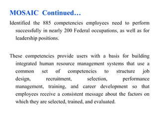 MOSAIC Continued…
Identified the 885 competencies employees need to perform
successfully in nearly 200 Federal occupations, as well as for
leadership positions.
These competencies provide users with a basis for building
integrated human resource management systems that use a
common set of competencies to structure job
design, recruitment, selection, performance
management, training, and career development so that
employees receive a consistent message about the factors on
which they are selected, trained, and evaluated.
 