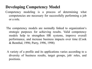 Developing Competency Model
Competency modeling is a process of determining what
competencies are necessary for successfully performing a job
or a role.
The competency models are normally linked to organization‘s
strategic purposes for achieving results. Valid competency
models help to strengthen HR systems, improve overall
performance, and increase business impacts over time (Cook
& Bemthal, 1996; Parry, 1996, 1998)
A variety of a profile and its applications varies according to a
diversity of business results, target groups, job/ roles, and
positions.
 