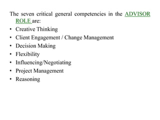 The seven critical general competencies in the ADVISOR
ROLE are:
• Creative Thinking
• Client Engagement / Change Management
• Decision Making
• Flexibility
• Influencing/Negotiating
• Project Management
• Reasoning
 