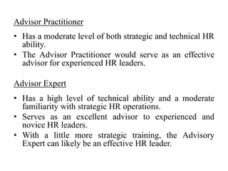 Advisor Practitioner
• Has a moderate level of both strategic and technical HR
ability.
• The Advisor Practitioner would serve as an effective
advisor for experienced HR leaders.
Advisor Expert
• Has a high level of technical ability and a moderate
familiarity with strategic HR operations.
• Serves as an excellent advisor to experienced and
novice HR leaders.
• With a little more strategic training, the Advisory
Expert can likely be an effective HR leader.
 