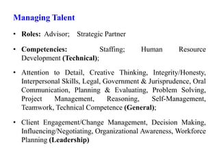 Managing Talent
• Roles: Advisor; Strategic Partner
• Competencies: Staffing; Human Resource
Development (Technical);
• Attention to Detail, Creative Thinking, Integrity/Honesty,
Interpersonal Skills, Legal, Government & Jurisprudence, Oral
Communication, Planning & Evaluating, Problem Solving,
Project Management, Reasoning, Self-Management,
Teamwork, Technical Competence (General);
• Client Engagement/Change Management, Decision Making,
Influencing/Negotiating, Organizational Awareness, Workforce
Planning (Leadership)
 