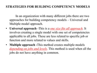STRATEGIES FOR BUILDING COMPETENCY MODELS
In an organization with many different jobs there are two
approaches for building competency models – Universal and
Multiple model approach.
• Universal approach -This is a one size fits all approach. It
involves creating a single model with one set of competencies
applicable to all jobs. These are less related to specific job or
function and more related to values and skills.
• Multiple approach -This method creates multiple models
depending on jobs and levels. This method is used when all the
jobs do not have anything in common.
 