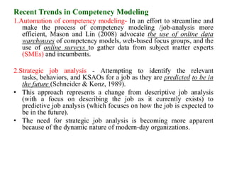 Recent Trends in Competency Modeling
1.Automation of competency modeling- In an effort to streamline and
make the process of competency modeling /job-analysis more
efficient, Mason and Lin (2008) advocate the use of online data
warehouses of competency models, web-based focus groups, and the
use of online surveys to gather data from subject matter experts
(SMEs) and incumbents.
2.Strategic job analysis - Attempting to identify the relevant
tasks, behaviors, and KSAOs for a job as they are predicted to be in
the future (Schneider & Konz, 1989).
• This approach represents a change from descriptive job analysis
(with a focus on describing the job as it currently exists) to
predictive job analysis (which focuses on how the job is expected to
be in the future).
• The need for strategic job analysis is becoming more apparent
because of the dynamic nature of modern-day organizations.
 